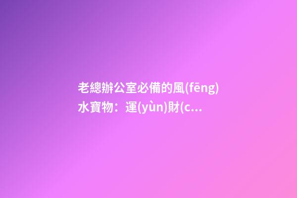 老總辦公室必備的風(fēng)水寶物：運(yùn)財(cái)童子  老總辦公室寫(xiě)字臺(tái)風(fēng)水布置（一）